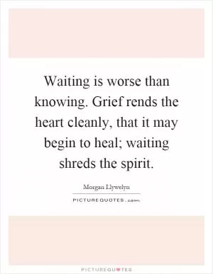 Waiting is worse than knowing. Grief rends the heart cleanly, that it may begin to heal; waiting shreds the spirit Picture Quote #1
