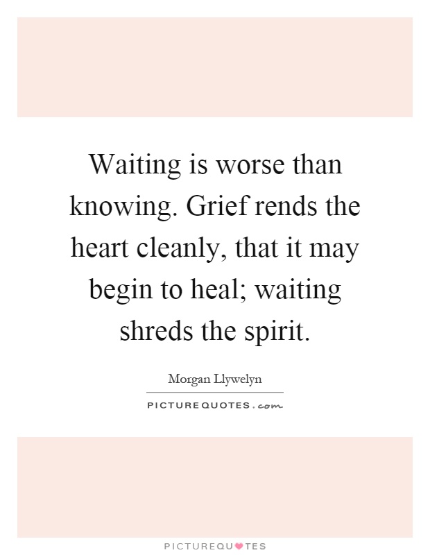 Waiting is worse than knowing. Grief rends the heart cleanly, that it may begin to heal; waiting shreds the spirit Picture Quote #1