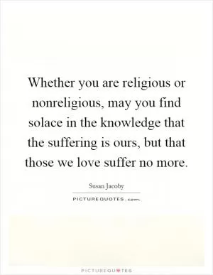 Whether you are religious or nonreligious, may you find solace in the knowledge that the suffering is ours, but that those we love suffer no more Picture Quote #1