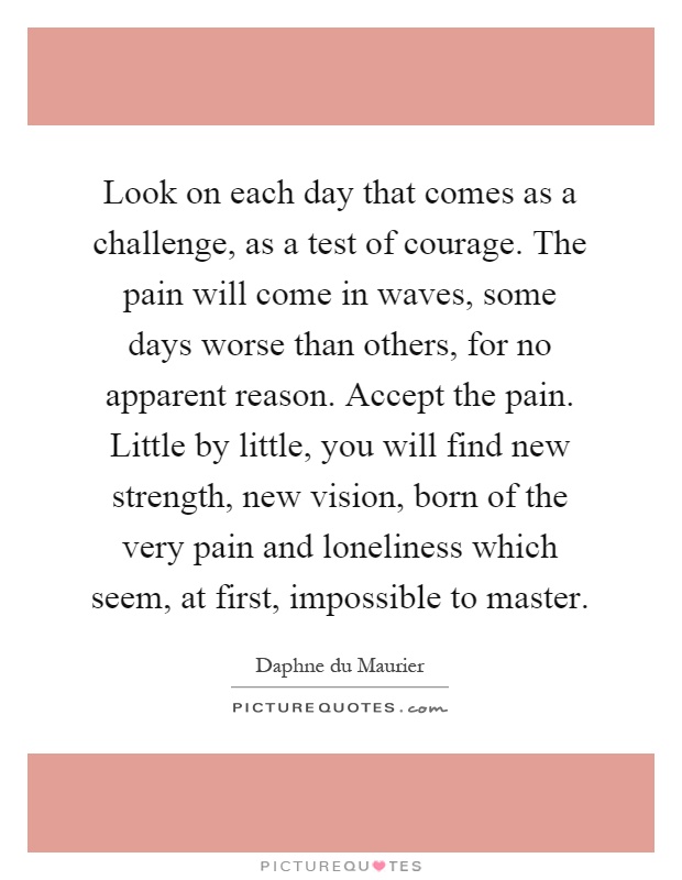 Look on each day that comes as a challenge, as a test of courage. The pain will come in waves, some days worse than others, for no apparent reason. Accept the pain. Little by little, you will find new strength, new vision, born of the very pain and loneliness which seem, at first, impossible to master Picture Quote #1