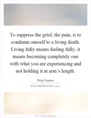 To suppress the grief, the pain, is to condemn oneself to a living death. Living fully means feeling fully; it means becoming completely one with what you are experiencing and not holding it at arm’s length Picture Quote #1
