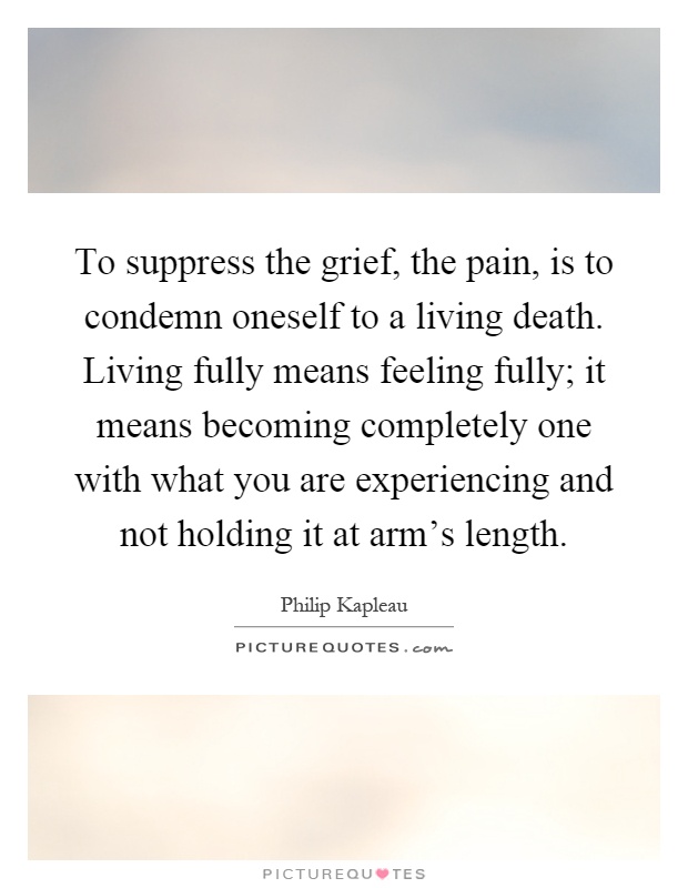 To suppress the grief, the pain, is to condemn oneself to a living death. Living fully means feeling fully; it means becoming completely one with what you are experiencing and not holding it at arm's length Picture Quote #1