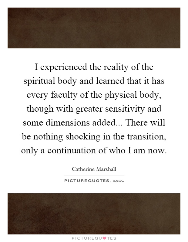I experienced the reality of the spiritual body and learned that it has every faculty of the physical body, though with greater sensitivity and some dimensions added... There will be nothing shocking in the transition, only a continuation of who I am now Picture Quote #1