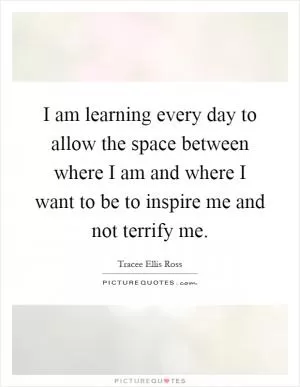 I am learning every day to allow the space between where I am and where I want to be to inspire me and not terrify me Picture Quote #1