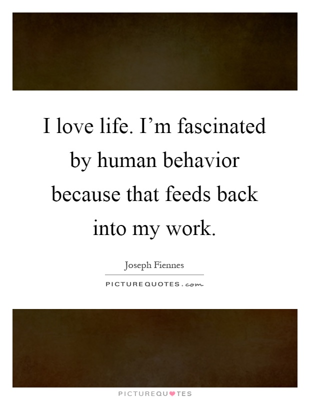 I love life. I'm fascinated by human behavior because that feeds back into my work Picture Quote #1