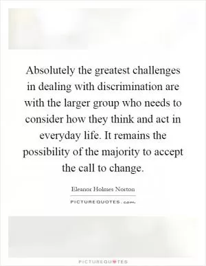 Absolutely the greatest challenges in dealing with discrimination are with the larger group who needs to consider how they think and act in everyday life. It remains the possibility of the majority to accept the call to change Picture Quote #1