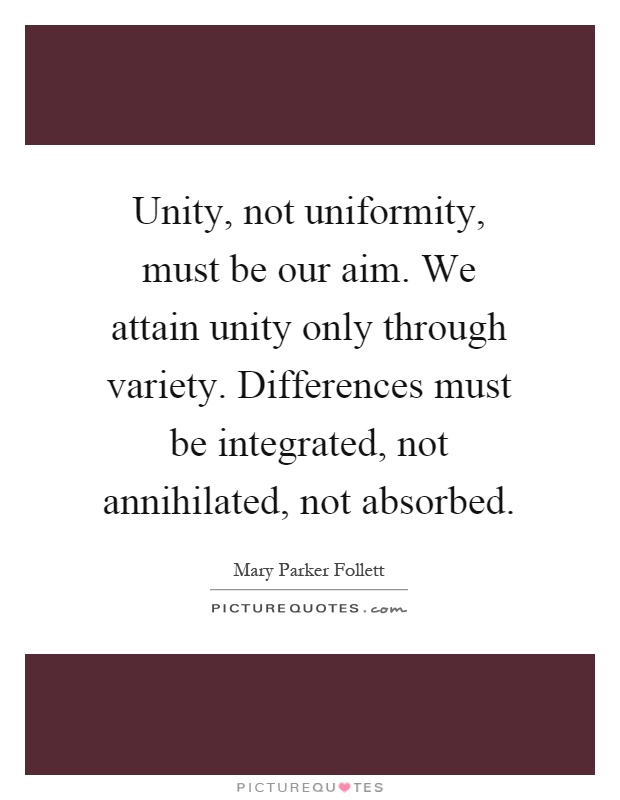 Unity, not uniformity, must be our aim. We attain unity only through variety. Differences must be integrated, not annihilated, not absorbed Picture Quote #1