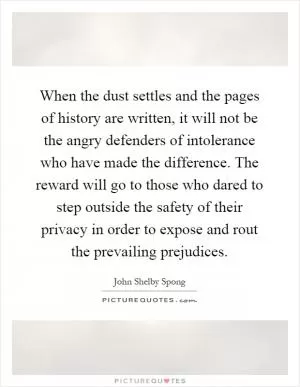 When the dust settles and the pages of history are written, it will not be the angry defenders of intolerance who have made the difference. The reward will go to those who dared to step outside the safety of their privacy in order to expose and rout the prevailing prejudices Picture Quote #1