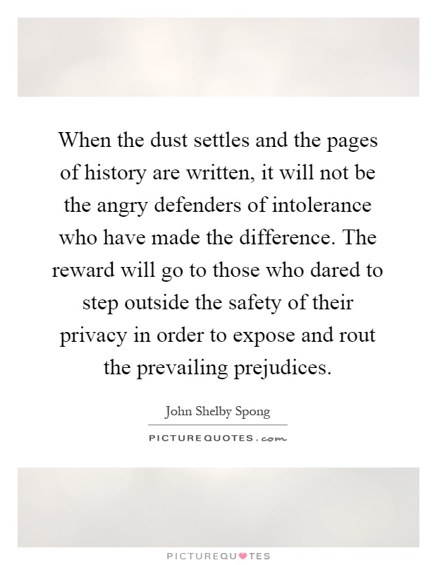 When the dust settles and the pages of history are written, it will not be the angry defenders of intolerance who have made the difference. The reward will go to those who dared to step outside the safety of their privacy in order to expose and rout the prevailing prejudices Picture Quote #1