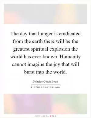 The day that hunger is eradicated from the earth there will be the greatest spiritual explosion the world has ever known. Humanity cannot imagine the joy that will burst into the world Picture Quote #1