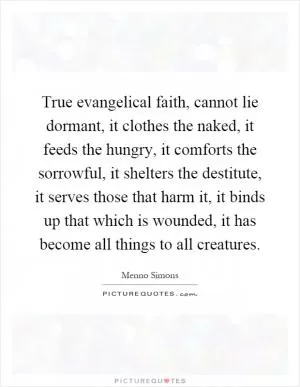 True evangelical faith, cannot lie dormant, it clothes the naked, it feeds the hungry, it comforts the sorrowful, it shelters the destitute, it serves those that harm it, it binds up that which is wounded, it has become all things to all creatures Picture Quote #1