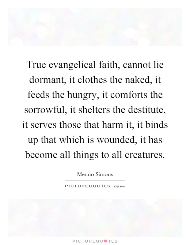 True evangelical faith, cannot lie dormant, it clothes the naked, it feeds the hungry, it comforts the sorrowful, it shelters the destitute, it serves those that harm it, it binds up that which is wounded, it has become all things to all creatures Picture Quote #1