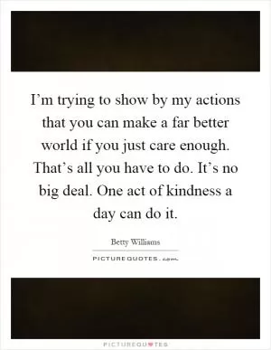I’m trying to show by my actions that you can make a far better world if you just care enough. That’s all you have to do. It’s no big deal. One act of kindness a day can do it Picture Quote #1