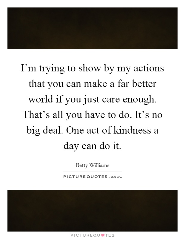 I'm trying to show by my actions that you can make a far better world if you just care enough. That's all you have to do. It's no big deal. One act of kindness a day can do it Picture Quote #1