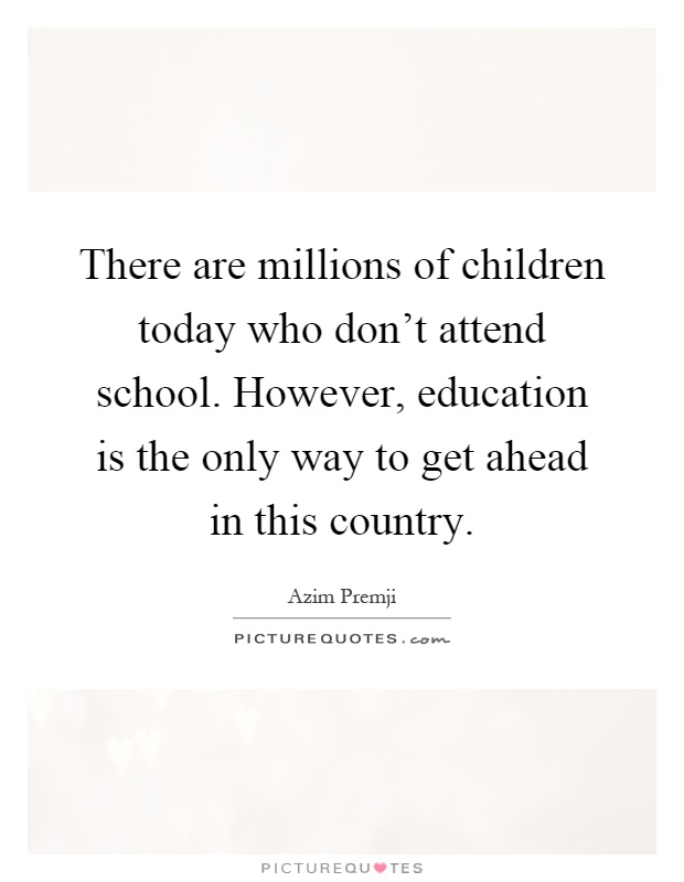 There are millions of children today who don't attend school. However, education is the only way to get ahead in this country Picture Quote #1
