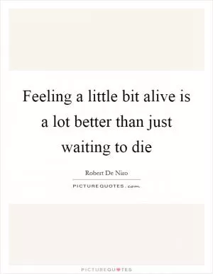 Feeling a little bit alive is a lot better than just waiting to die Picture Quote #1