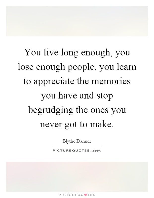 You live long enough, you lose enough people, you learn to appreciate the memories you have and stop begrudging the ones you never got to make Picture Quote #1