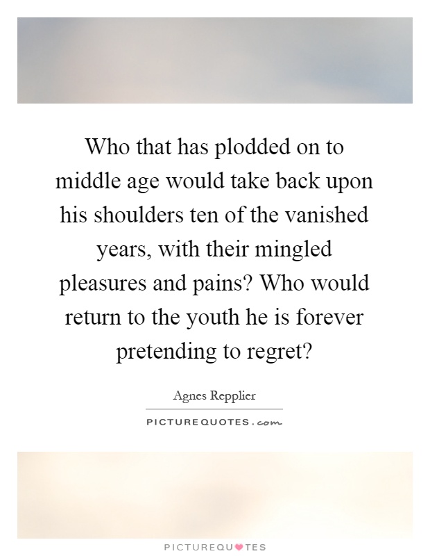 Who that has plodded on to middle age would take back upon his shoulders ten of the vanished years, with their mingled pleasures and pains? Who would return to the youth he is forever pretending to regret? Picture Quote #1