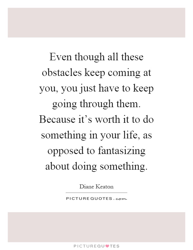 Even though all these obstacles keep coming at you, you just have to keep going through them. Because it's worth it to do something in your life, as opposed to fantasizing about doing something Picture Quote #1