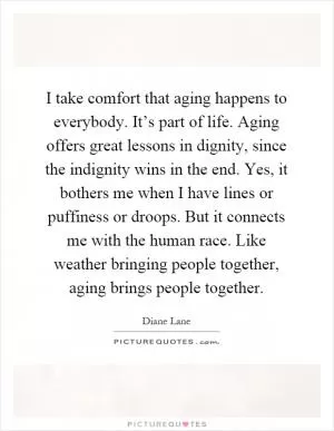 I take comfort that aging happens to everybody. It’s part of life. Aging offers great lessons in dignity, since the indignity wins in the end. Yes, it bothers me when I have lines or puffiness or droops. But it connects me with the human race. Like weather bringing people together, aging brings people together Picture Quote #1