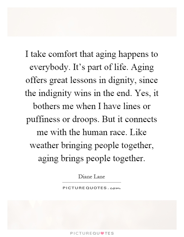 I take comfort that aging happens to everybody. It's part of life. Aging offers great lessons in dignity, since the indignity wins in the end. Yes, it bothers me when I have lines or puffiness or droops. But it connects me with the human race. Like weather bringing people together, aging brings people together Picture Quote #1