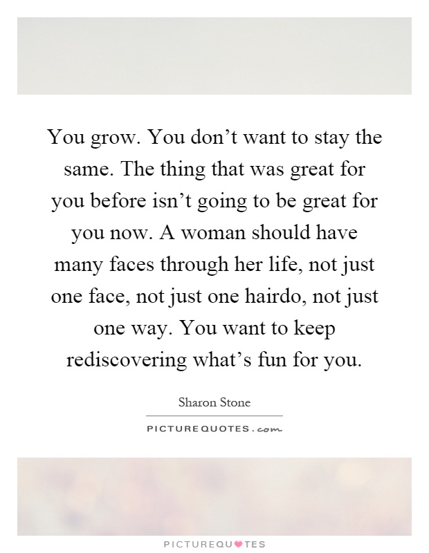You grow. You don't want to stay the same. The thing that was great for you before isn't going to be great for you now. A woman should have many faces through her life, not just one face, not just one hairdo, not just one way. You want to keep rediscovering what's fun for you Picture Quote #1