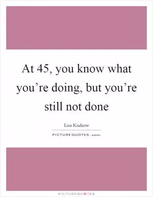 At 45, you know what you’re doing, but you’re still not done Picture Quote #1