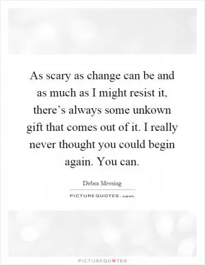 As scary as change can be and as much as I might resist it, there’s always some unkown gift that comes out of it. I really never thought you could begin again. You can Picture Quote #1
