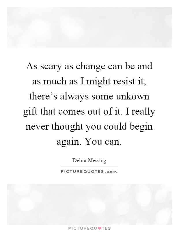 As scary as change can be and as much as I might resist it, there's always some unkown gift that comes out of it. I really never thought you could begin again. You can Picture Quote #1