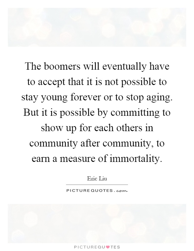 The boomers will eventually have to accept that it is not possible to stay young forever or to stop aging. But it is possible by committing to show up for each others in community after community, to earn a measure of immortality Picture Quote #1