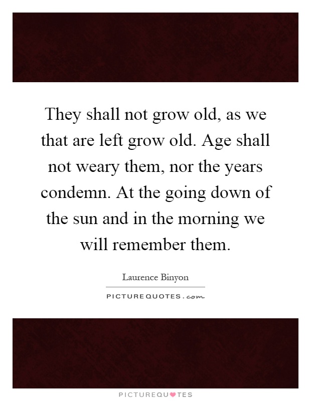 They shall not grow old, as we that are left grow old. Age shall not weary them, nor the years condemn. At the going down of the sun and in the morning we will remember them Picture Quote #1
