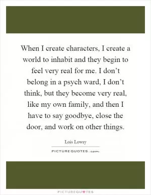 When I create characters, I create a world to inhabit and they begin to feel very real for me. I don’t belong in a psych ward, I don’t think, but they become very real, like my own family, and then I have to say goodbye, close the door, and work on other things Picture Quote #1