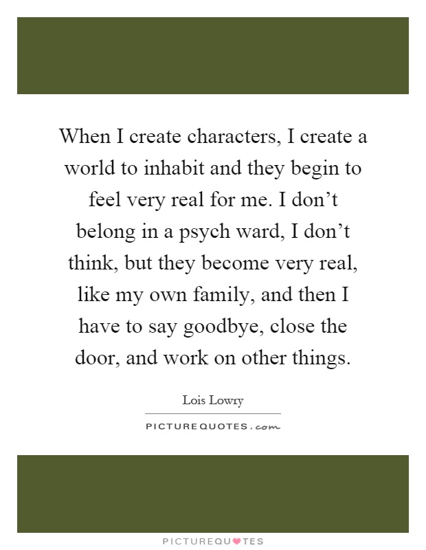 When I create characters, I create a world to inhabit and they begin to feel very real for me. I don't belong in a psych ward, I don't think, but they become very real, like my own family, and then I have to say goodbye, close the door, and work on other things Picture Quote #1
