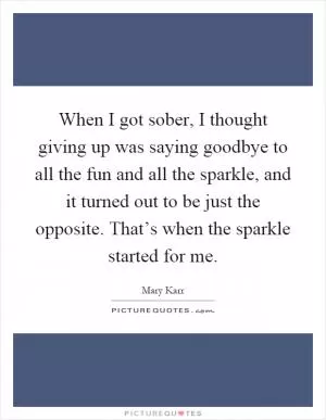 When I got sober, I thought giving up was saying goodbye to all the fun and all the sparkle, and it turned out to be just the opposite. That’s when the sparkle started for me Picture Quote #1
