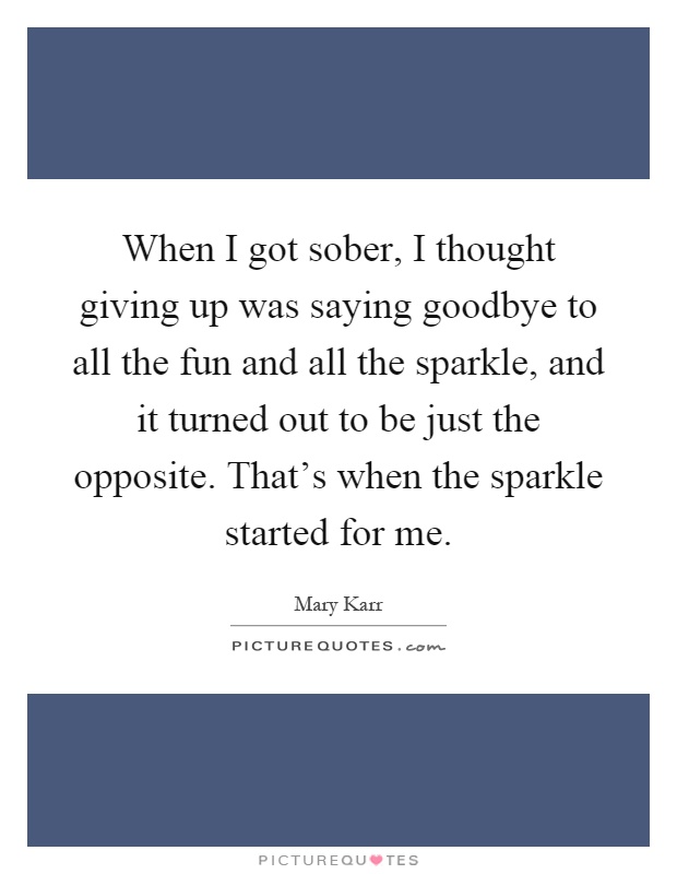 When I got sober, I thought giving up was saying goodbye to all the fun and all the sparkle, and it turned out to be just the opposite. That's when the sparkle started for me Picture Quote #1