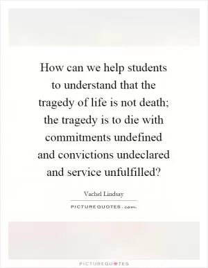 How can we help students to understand that the tragedy of life is not death; the tragedy is to die with commitments undefined and convictions undeclared and service unfulfilled? Picture Quote #1