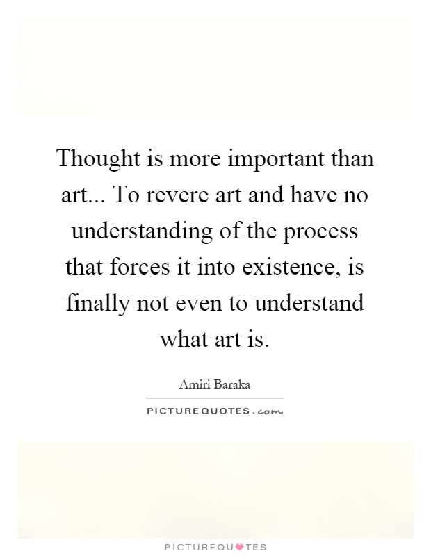 Thought is more important than art... To revere art and have no understanding of the process that forces it into existence, is finally not even to understand what art is Picture Quote #1