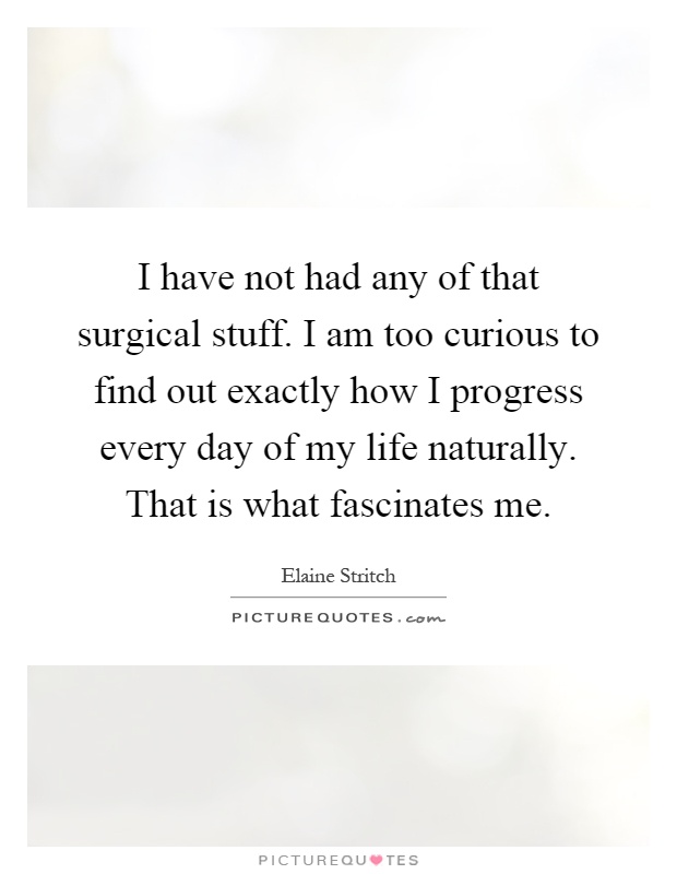 I have not had any of that surgical stuff. I am too curious to find out exactly how I progress every day of my life naturally. That is what fascinates me Picture Quote #1