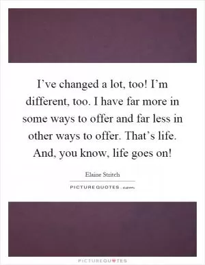 I’ve changed a lot, too! I’m different, too. I have far more in some ways to offer and far less in other ways to offer. That’s life. And, you know, life goes on! Picture Quote #1