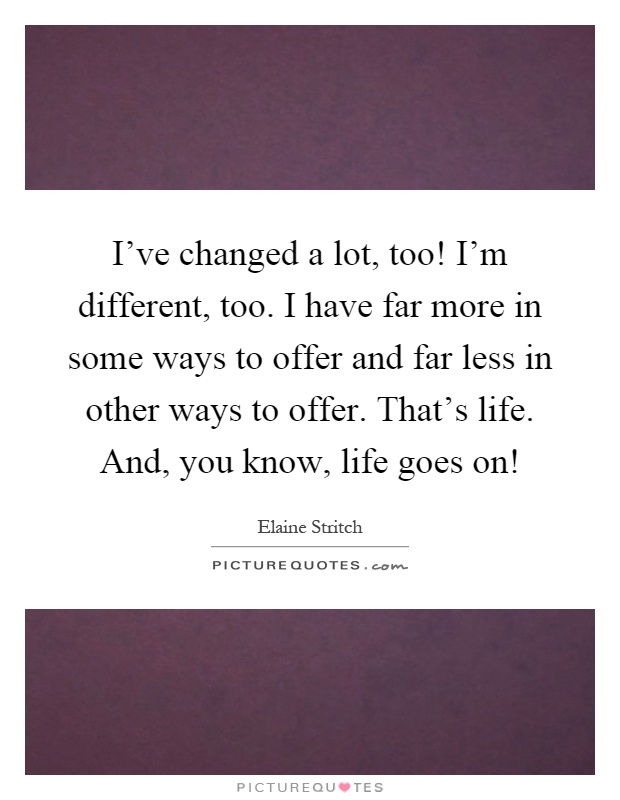 I've changed a lot, too! I'm different, too. I have far more in some ways to offer and far less in other ways to offer. That's life. And, you know, life goes on! Picture Quote #1