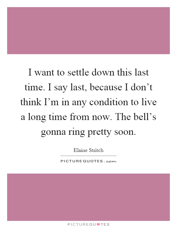 I want to settle down this last time. I say last, because I don't think I'm in any condition to live a long time from now. The bell's gonna ring pretty soon Picture Quote #1