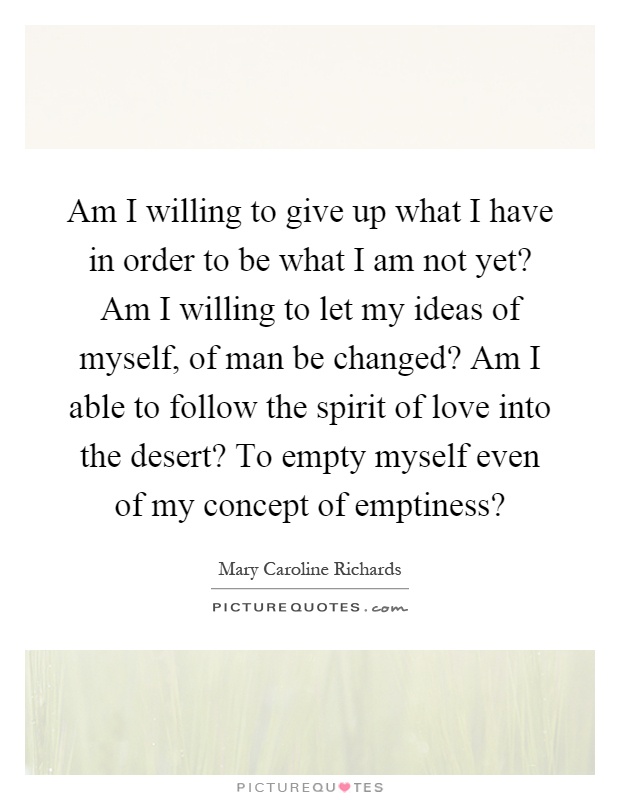 Am I willing to give up what I have in order to be what I am not yet? Am I willing to let my ideas of myself, of man be changed? Am I able to follow the spirit of love into the desert? To empty myself even of my concept of emptiness? Picture Quote #1