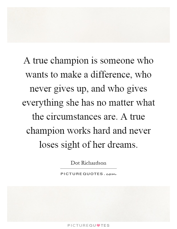 A true champion is someone who wants to make a difference, who never gives up, and who gives everything she has no matter what the circumstances are. A true champion works hard and never loses sight of her dreams Picture Quote #1