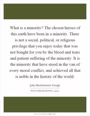 What is a minority? The chosen heroes of this earth have been in a minority. There is not a social, political, or religious privilege that you enjoy today that was not bought for you by the blood and tears and patient suffering of the minority. It is the minority that have stood in the van of every moral conflict, and achieved all that is noble in the history of the world Picture Quote #1