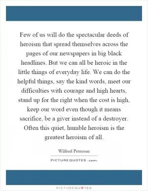 Few of us will do the spectacular deeds of heroism that spread themselves across the pages of our newspapers in big black headlines. But we can all be heroic in the little things of everyday life. We can do the helpful things, say the kind words, meet our difficulties with courage and high hearts, stand up for the right when the cost is high, keep our word even though it means sacrifice, be a giver instead of a destroyer. Often this quiet, humble heroism is the greatest heroism of all Picture Quote #1