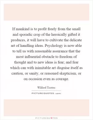 If mankind is to profit freely from the small and sporadic crop of the heroically gifted it produces, it will have to cultivate the delicate art of handling ideas. Psychology is now able to tell us with reasonable assurance that the most influential obstacle to freedom of thought and to new ideas is fear; and fear which can with inimitable art disguise itself as caution, or sanity, or reasoned skepticism, or on occasion even as courage Picture Quote #1