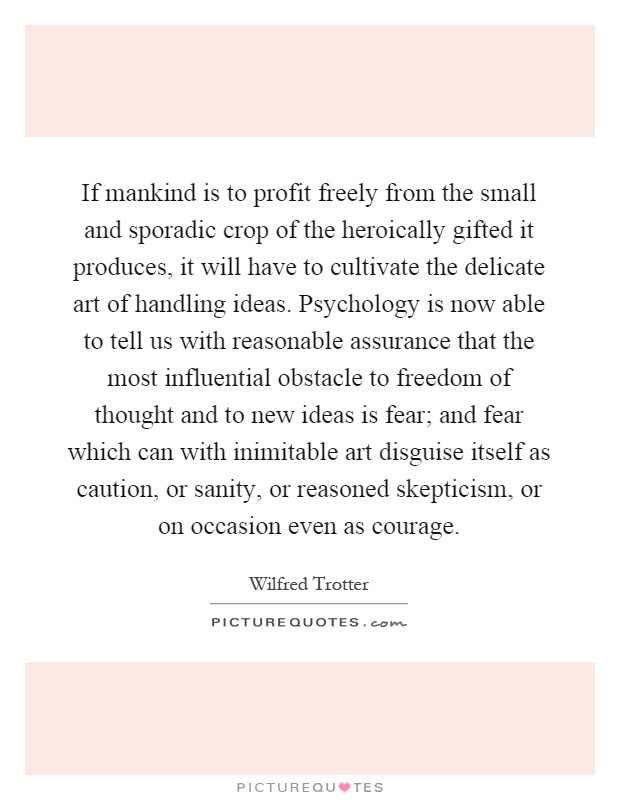 If mankind is to profit freely from the small and sporadic crop of the heroically gifted it produces, it will have to cultivate the delicate art of handling ideas. Psychology is now able to tell us with reasonable assurance that the most influential obstacle to freedom of thought and to new ideas is fear; and fear which can with inimitable art disguise itself as caution, or sanity, or reasoned skepticism, or on occasion even as courage Picture Quote #1