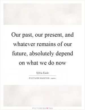 Our past, our present, and whatever remains of our future, absolutely depend on what we do now Picture Quote #1