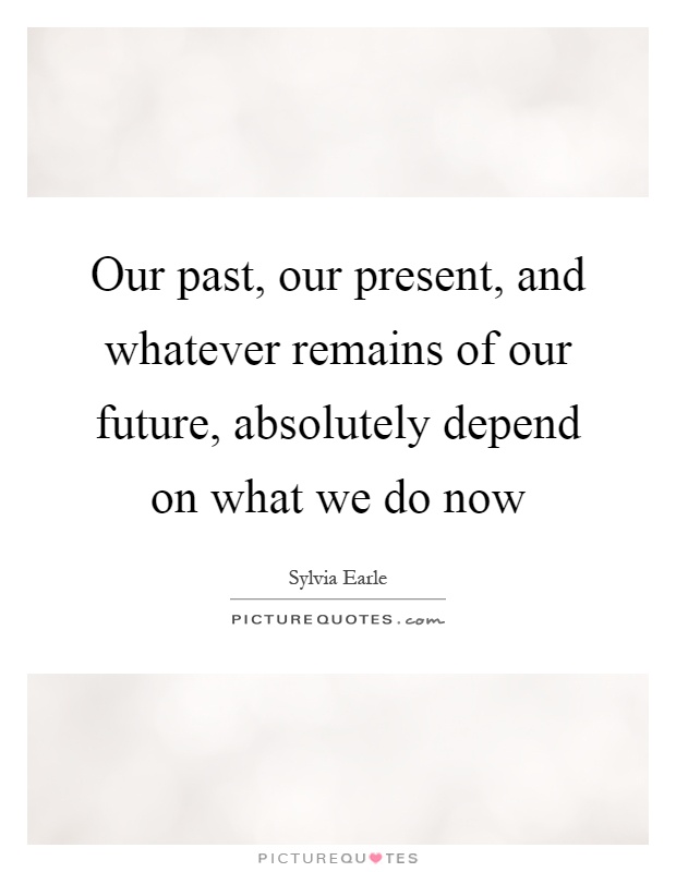 Our past, our present, and whatever remains of our future, absolutely depend on what we do now Picture Quote #1