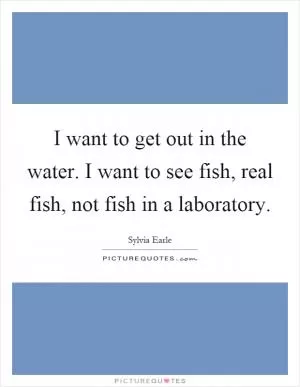 I want to get out in the water. I want to see fish, real fish, not fish in a laboratory Picture Quote #1
